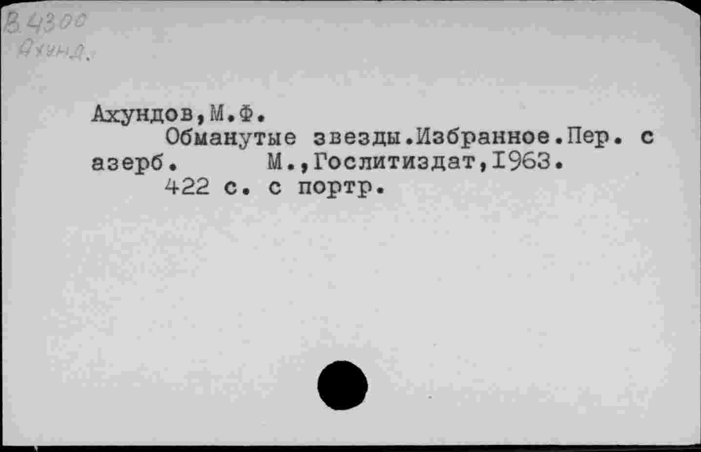 ﻿Ахундов,М.Ф.
Обманутые звезды.Избранное.Пер. азерб. М.»Гослитиздат,1963.
422 с. с портр.